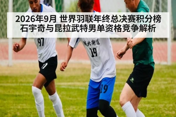 2026年9月 世界羽联年终总决赛积分榜 石宇奇与昆拉武特男单资格竞争解析